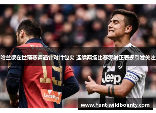 哈兰德在世预赛遭遇针对性包夹 连续两场比赛零射正表现引发关注