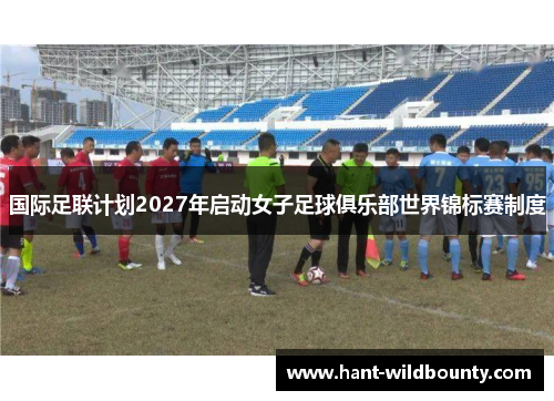 国际足联计划2027年启动女子足球俱乐部世界锦标赛制度