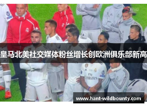 皇马北美社交媒体粉丝增长创欧洲俱乐部新高