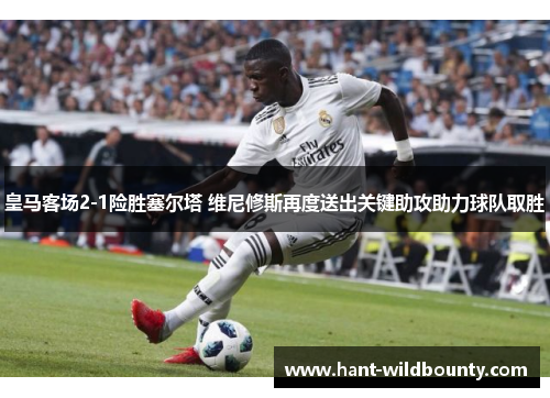皇马客场2-1险胜塞尔塔 维尼修斯再度送出关键助攻助力球队取胜