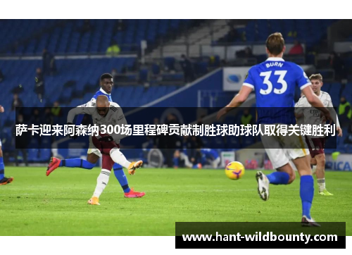 萨卡迎来阿森纳300场里程碑贡献制胜球助球队取得关键胜利