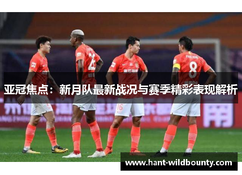 亚冠焦点：新月队最新战况与赛季精彩表现解析